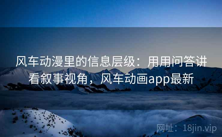 风车动漫里的信息层级：用用问答讲看叙事视角，风车动画app最新  第1张