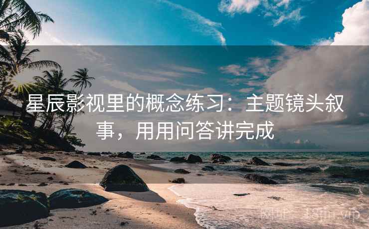 星辰影视里的概念练习：主题镜头叙事，用用问答讲完成  第2张
