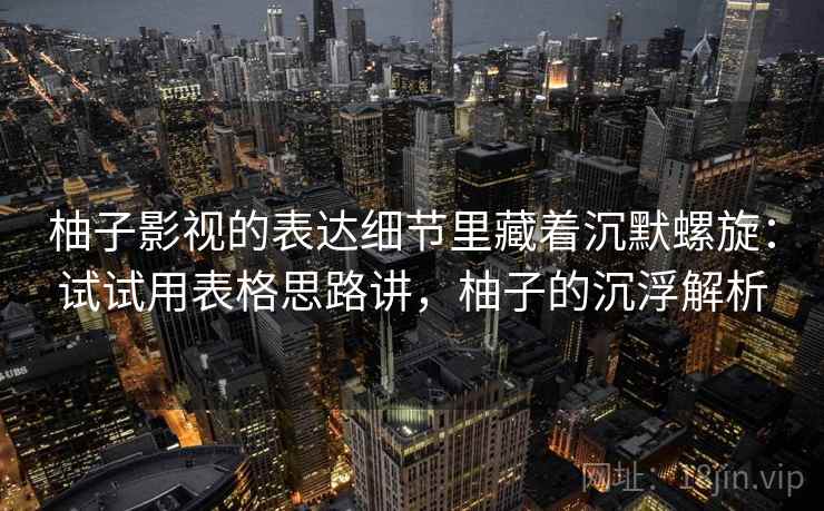 柚子影视的表达细节里藏着沉默螺旋：试试用表格思路讲，柚子的沉浮解析  第2张